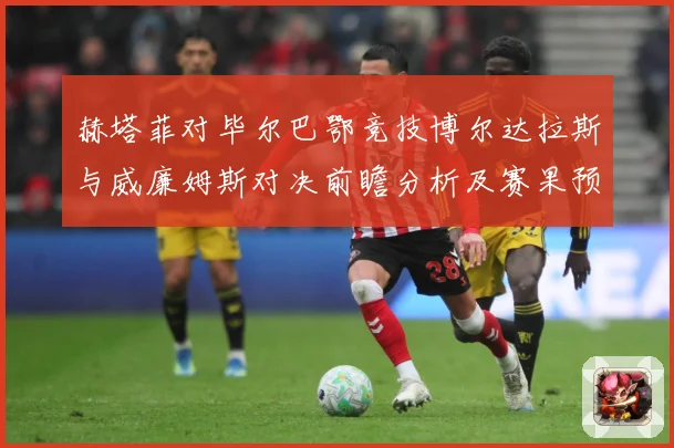 赫塔菲对毕尔巴鄂竞技博尔达拉斯与威廉姆斯对决前瞻分析及赛果预数据研判：最新赛事动态与深度分析