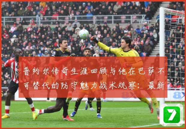 普约尔传奇生涯回顾与他在巴萨不可替代的防守魅力战术观察：最新赛事动态与深度分析