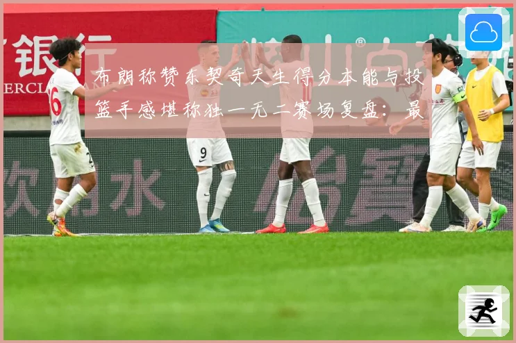 布朗称赞东契奇天生得分本能与投篮手感堪称独一无二赛场复盘：最新赛事动态与深度分析
