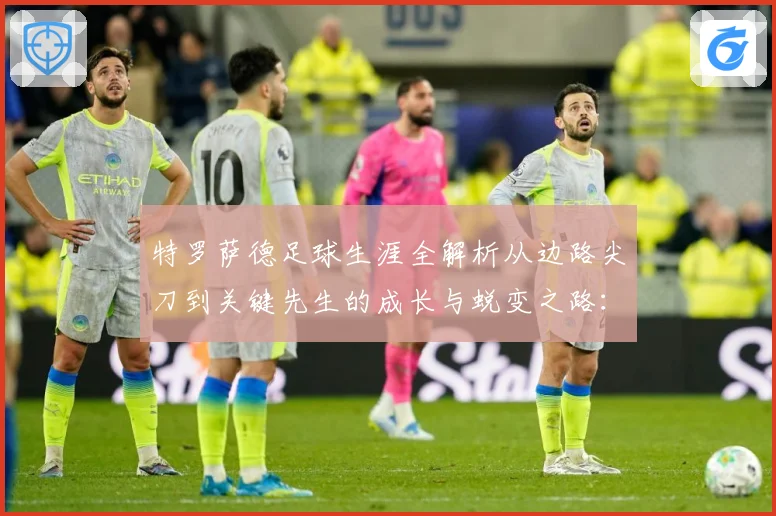 特罗萨德足球生涯全解析从边路尖刀到关键先生的成长与蜕变之路：最新赛事动态与深度分析