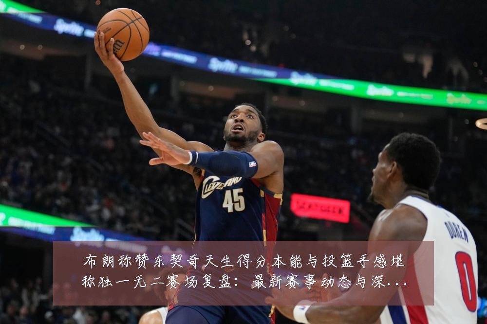 布朗称赞东契奇天生得分本能与投篮手感堪称独一无二赛场复盘:最新赛事动态与深度分析